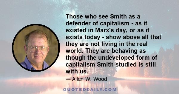 Those who see Smith as a defender of capitalism - as it existed in Marx's day, or as it exists today - show above all that they are not living in the real world. They are behaving as though the undeveloped form of