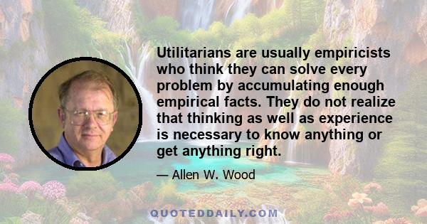 Utilitarians are usually empiricists who think they can solve every problem by accumulating enough empirical facts. They do not realize that thinking as well as experience is necessary to know anything or get anything