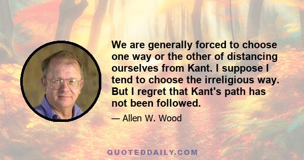 We are generally forced to choose one way or the other of distancing ourselves from Kant. I suppose I tend to choose the irreligious way. But I regret that Kant's path has not been followed.
