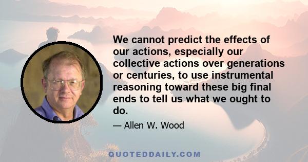 We cannot predict the effects of our actions, especially our collective actions over generations or centuries, to use instrumental reasoning toward these big final ends to tell us what we ought to do.