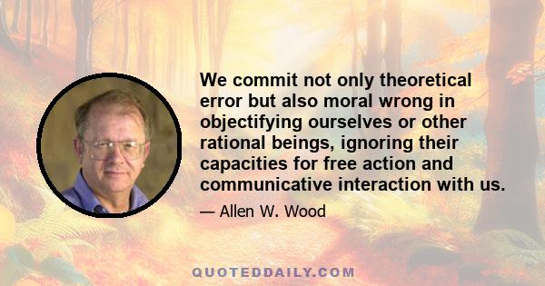 We commit not only theoretical error but also moral wrong in objectifying ourselves or other rational beings, ignoring their capacities for free action and communicative interaction with us.