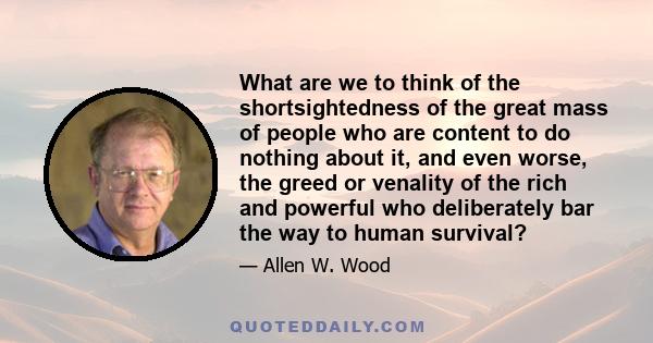 What are we to think of the shortsightedness of the great mass of people who are content to do nothing about it, and even worse, the greed or venality of the rich and powerful who deliberately bar the way to human