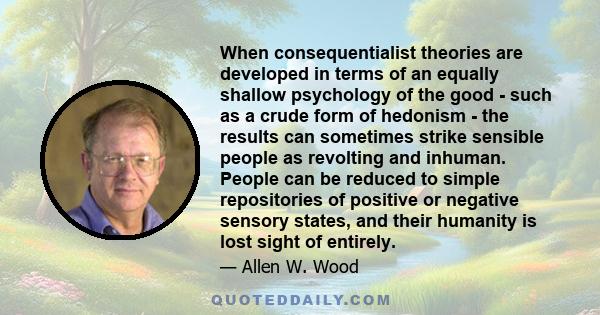 When consequentialist theories are developed in terms of an equally shallow psychology of the good - such as a crude form of hedonism - the results can sometimes strike sensible people as revolting and inhuman. People