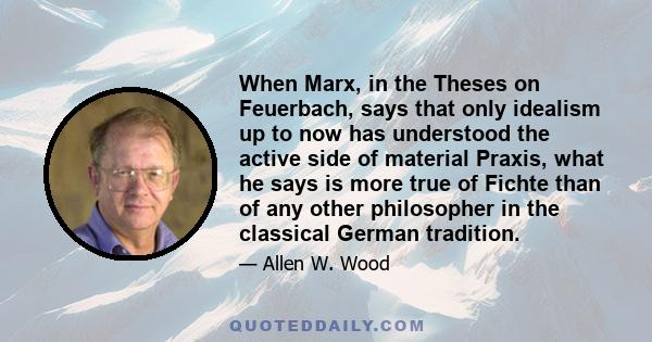 When Marx, in the Theses on Feuerbach, says that only idealism up to now has understood the active side of material Praxis, what he says is more true of Fichte than of any other philosopher in the classical German