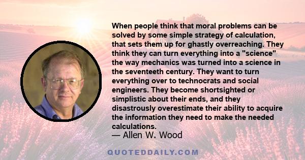 When people think that moral problems can be solved by some simple strategy of calculation, that sets them up for ghastly overreaching. They think they can turn everything into a science the way mechanics was turned