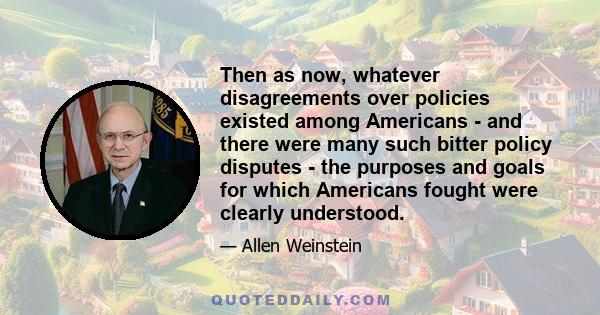 Then as now, whatever disagreements over policies existed among Americans - and there were many such bitter policy disputes - the purposes and goals for which Americans fought were clearly understood.