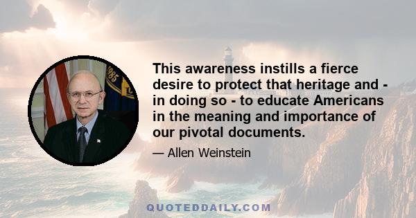 This awareness instills a fierce desire to protect that heritage and - in doing so - to educate Americans in the meaning and importance of our pivotal documents.