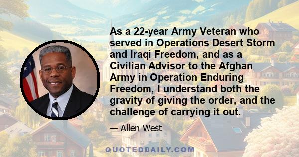 As a 22-year Army Veteran who served in Operations Desert Storm and Iraqi Freedom, and as a Civilian Advisor to the Afghan Army in Operation Enduring Freedom, I understand both the gravity of giving the order, and the