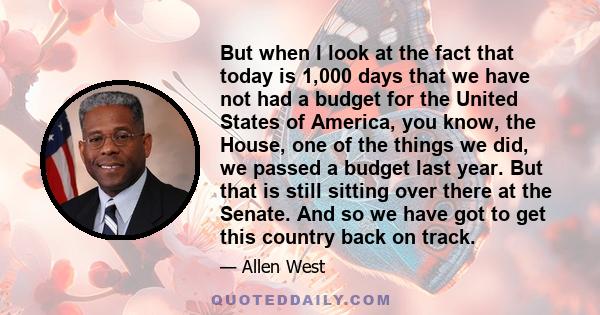 But when I look at the fact that today is 1,000 days that we have not had a budget for the United States of America, you know, the House, one of the things we did, we passed a budget last year. But that is still sitting 