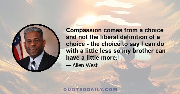 Compassion comes from a choice and not the liberal definition of a choice - the choice to say I can do with a little less so my brother can have a little more.