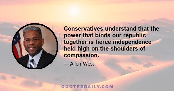 Conservatives understand that the power that binds our republic together is fierce independence held high on the shoulders of compassion.