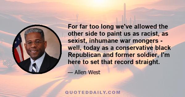 For far too long we've allowed the other side to paint us as racist, as sexist, inhumane war mongers - well, today as a conservative black Republican and former soldier, I'm here to set that record straight.