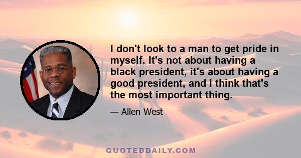 I don't look to a man to get pride in myself. It's not about having a black president, it's about having a good president, and I think that's the most important thing.