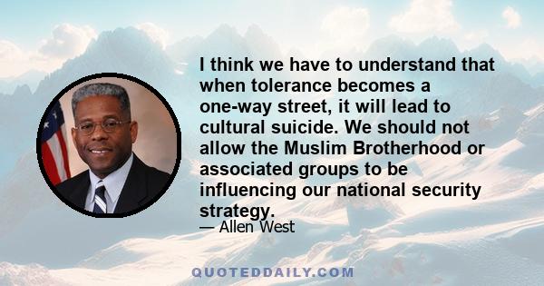 I think we have to understand that when tolerance becomes a one-way street, it will lead to cultural suicide. We should not allow the Muslim Brotherhood or associated groups to be influencing our national security