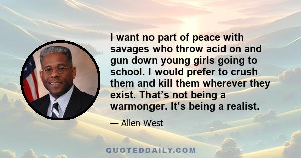 I want no part of peace with savages who throw acid on and gun down young girls going to school. I would prefer to crush them and kill them wherever they exist. That’s not being a warmonger. It’s being a realist.