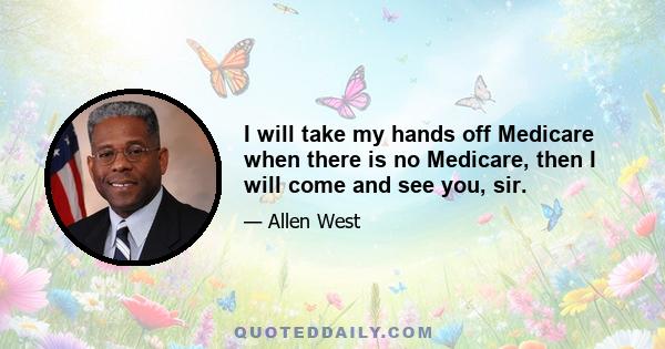 I will take my hands off Medicare when there is no Medicare, then I will come and see you, sir.