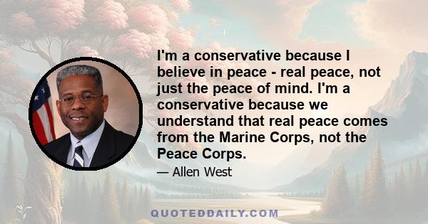 I'm a conservative because I believe in peace - real peace, not just the peace of mind. I'm a conservative because we understand that real peace comes from the Marine Corps, not the Peace Corps.