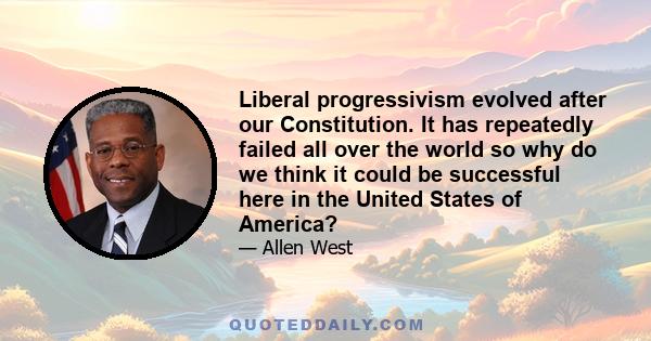 Liberal progressivism evolved after our Constitution. It has repeatedly failed all over the world so why do we think it could be successful here in the United States of America?