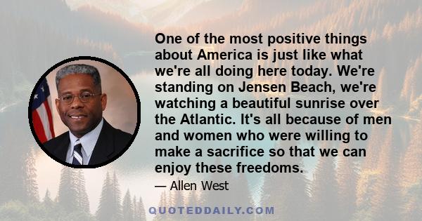 One of the most positive things about America is just like what we're all doing here today. We're standing on Jensen Beach, we're watching a beautiful sunrise over the Atlantic. It's all because of men and women who