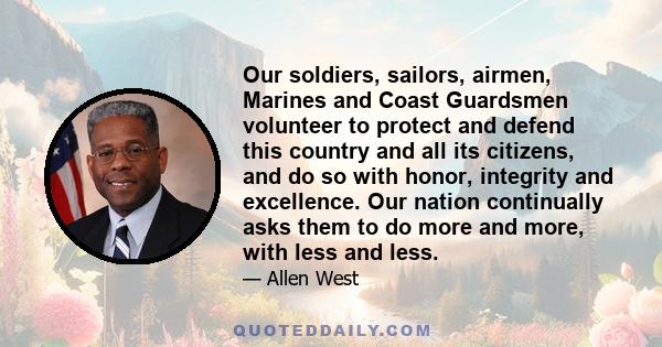 Our soldiers, sailors, airmen, Marines and Coast Guardsmen volunteer to protect and defend this country and all its citizens, and do so with honor, integrity and excellence. Our nation continually asks them to do more