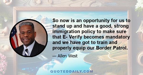 So now is an opportunity for us to stand up and have a good, strong immigration policy to make sure that E- Verify becomes mandatory and we have got to train and properly equip our Border Patrol.