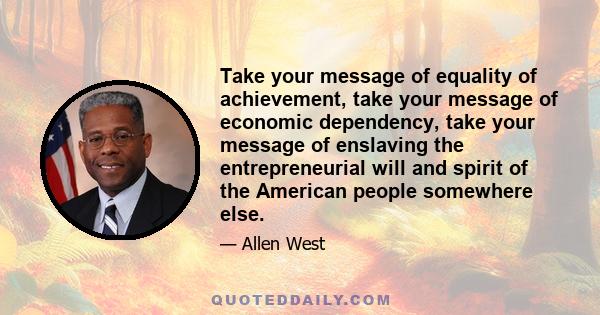 Take your message of equality of achievement, take your message of economic dependency, take your message of enslaving the entrepreneurial will and spirit of the American people somewhere else.