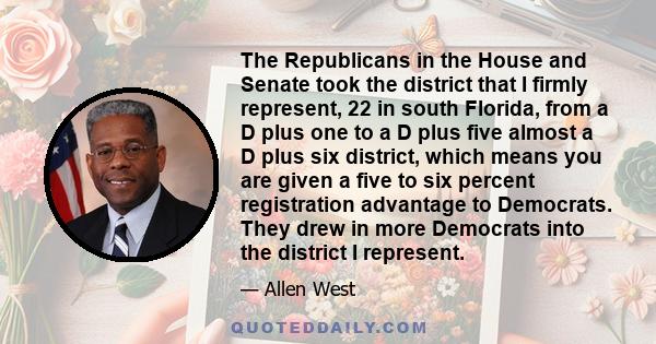 The Republicans in the House and Senate took the district that I firmly represent, 22 in south Florida, from a D plus one to a D plus five almost a D plus six district, which means you are given a five to six percent