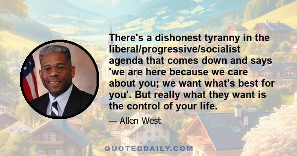 There's a dishonest tyranny in the liberal/progressive/socialist agenda that comes down and says 'we are here because we care about you; we want what's best for you'. But really what they want is the control of your