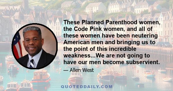 These Planned Parenthood women, the Code Pink women, and all of these women have been neutering American men and bringing us to the point of this incredible weakness...We are not going to have our men become subservient.