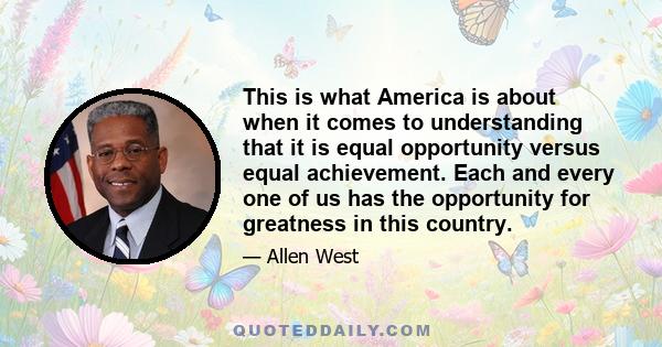 This is what America is about when it comes to understanding that it is equal opportunity versus equal achievement. Each and every one of us has the opportunity for greatness in this country.