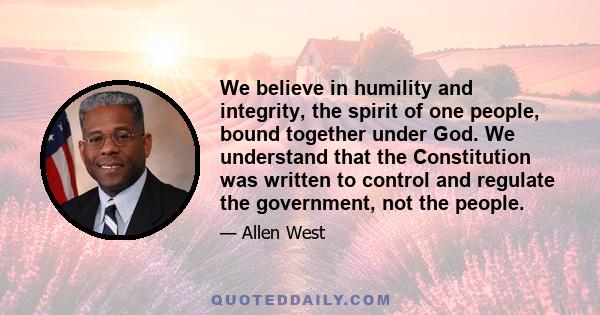 We believe in humility and integrity, the spirit of one people, bound together under God. We understand that the Constitution was written to control and regulate the government, not the people.