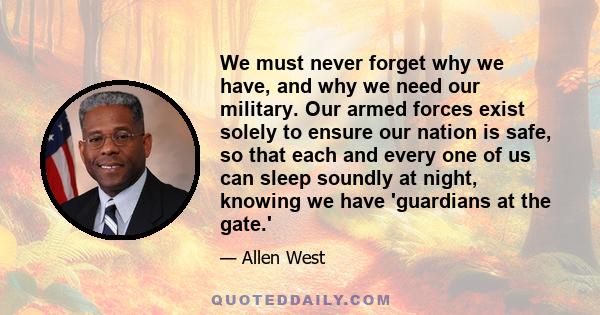 We must never forget why we have, and why we need our military. Our armed forces exist solely to ensure our nation is safe, so that each and every one of us can sleep soundly at night, knowing we have 'guardians at the