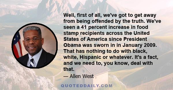 Well, first of all, we've got to get away from being offended by the truth. We've seen a 41 percent increase in food stamp recipients across the United States of America since President Obama was sworn in in January