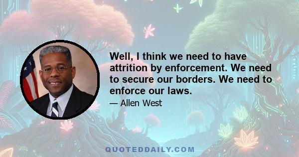 Well, I think we need to have attrition by enforcement. We need to secure our borders. We need to enforce our laws.