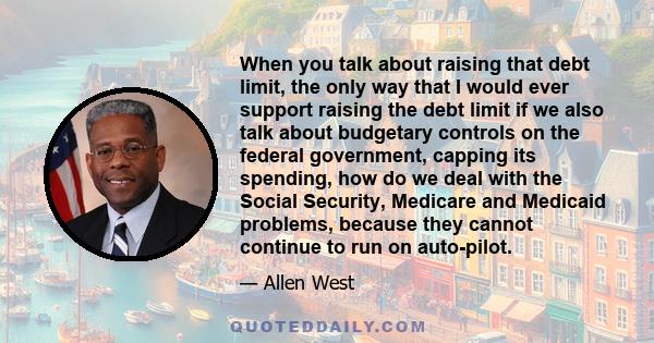 When you talk about raising that debt limit, the only way that I would ever support raising the debt limit if we also talk about budgetary controls on the federal government, capping its spending, how do we deal with