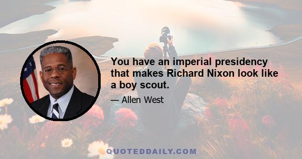 You have an imperial presidency that makes Richard Nixon look like a boy scout.