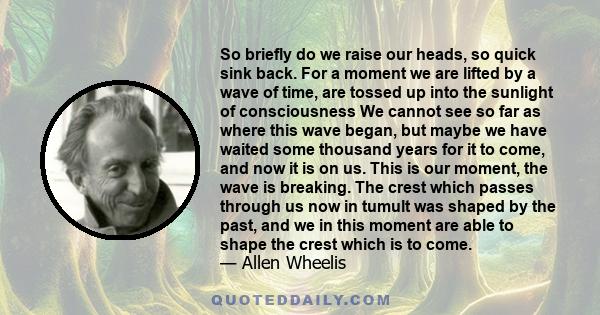 So briefly do we raise our heads, so quick sink back. For a moment we are lifted by a wave of time, are tossed up into the sunlight of consciousness We cannot see so far as where this wave began, but maybe we have