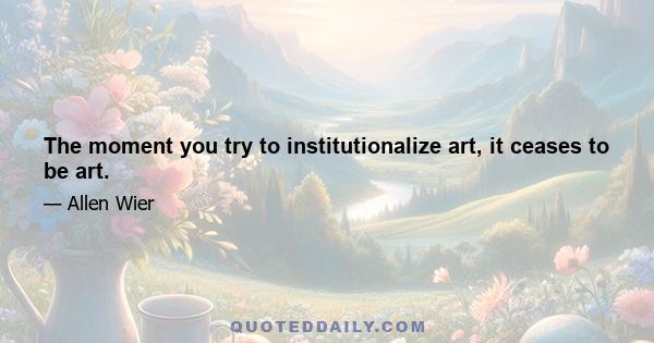 The moment you try to institutionalize art, it ceases to be art.