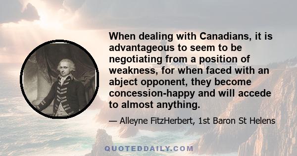 When dealing with Canadians, it is advantageous to seem to be negotiating from a position of weakness, for when faced with an abject opponent, they become concession-happy and will accede to almost anything.