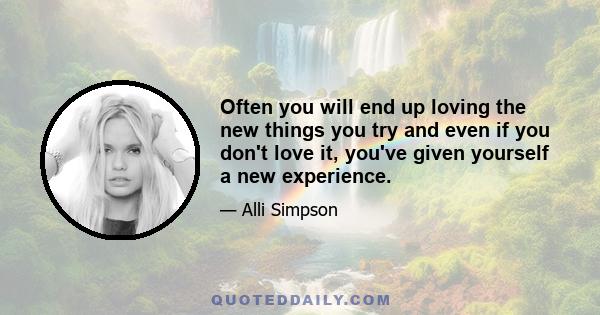 Often you will end up loving the new things you try and even if you don't love it, you've given yourself a new experience.