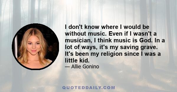 I don't know where I would be without music. Even if I wasn't a musician, I think music is God. In a lot of ways, it's my saving grave. It's been my religion since I was a little kid.