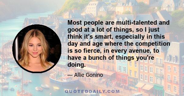 Most people are multi-talented and good at a lot of things, so I just think it's smart, especially in this day and age where the competition is so fierce, in every avenue, to have a bunch of things you're doing.