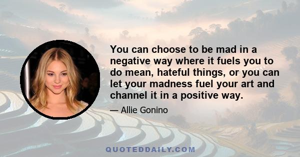 You can choose to be mad in a negative way where it fuels you to do mean, hateful things, or you can let your madness fuel your art and channel it in a positive way.