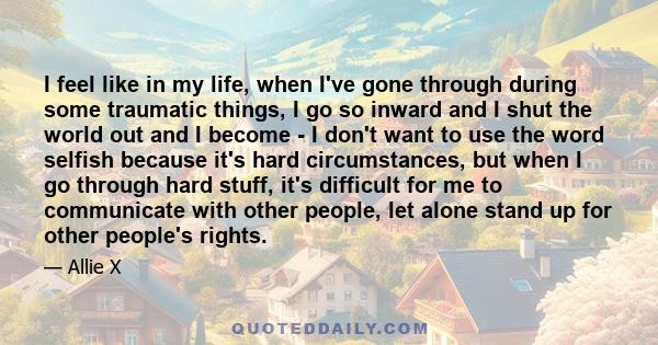 I feel like in my life, when I've gone through during some traumatic things, I go so inward and I shut the world out and I become - I don't want to use the word selfish because it's hard circumstances, but when I go