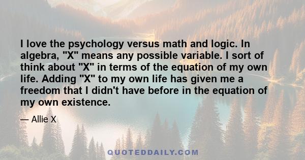 I love the psychology versus math and logic. In algebra, X means any possible variable. I sort of think about X in terms of the equation of my own life. Adding X to my own life has given me a freedom that I didn't have