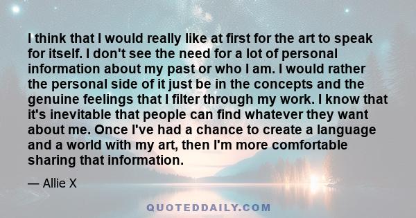 I think that I would really like at first for the art to speak for itself. I don't see the need for a lot of personal information about my past or who I am. I would rather the personal side of it just be in the concepts 