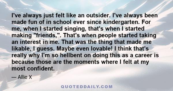 I've always just felt like an outsider. I've always been made fun of in school ever since kindergarten. For me, when I started singing, that's when I started making friends,. That's when people started taking an