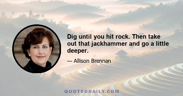 Dig until you hit rock. Then take out that jackhammer and go a little deeper.