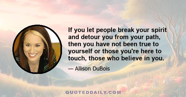 If you let people break your spirit and detour you from your path, then you have not been true to yourself or those you're here to touch, those who believe in you.