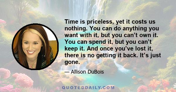 Time is priceless, yet it costs us nothing. You can do anything you want with it, but you can’t own it. You can spend it, but you can’t keep it. And once you’ve lost it, there is no getting it back. It’s just gone.